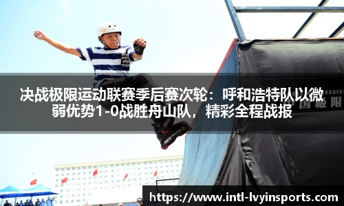 决战极限运动联赛季后赛次轮:呼和浩特队以微弱优势1-0战胜舟山队,精彩全程战报