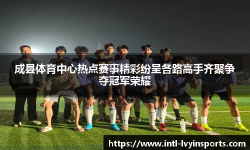 成县体育中心热点赛事精彩纷呈各路高手齐聚争夺冠军荣耀