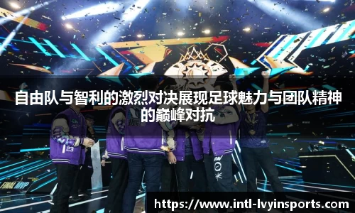 自由队与智利的激烈对决展现足球魅力与团队精神的巅峰对抗